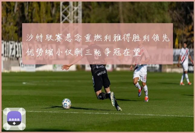 沙特联赛悬念重燃利雅得胜利领先优势缩小仅剩三轮争冠在望