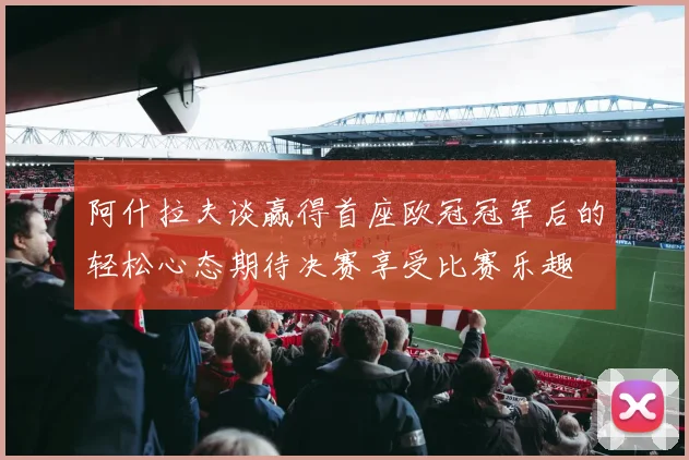 阿什拉夫谈赢得首座欧冠冠军后的轻松心态期待决赛享受比赛乐趣