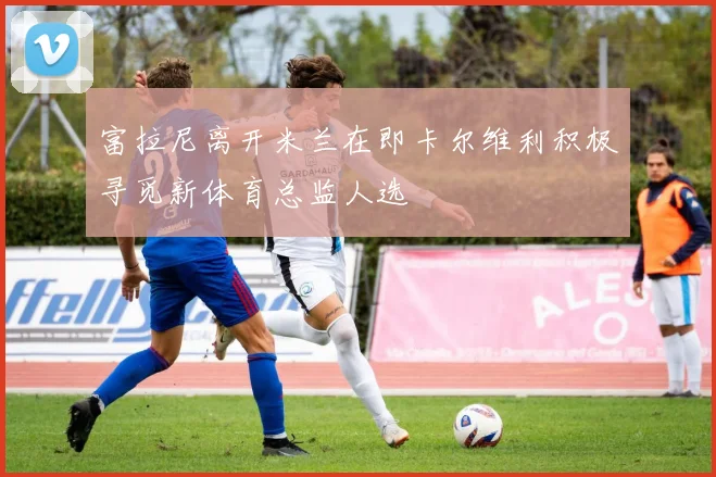 富拉尼离开米兰在即卡尔维利积极寻觅新体育总监人选