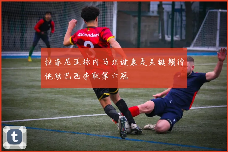 拉菲尼亚称内马尔健康是关键期待他助巴西夺取第六冠