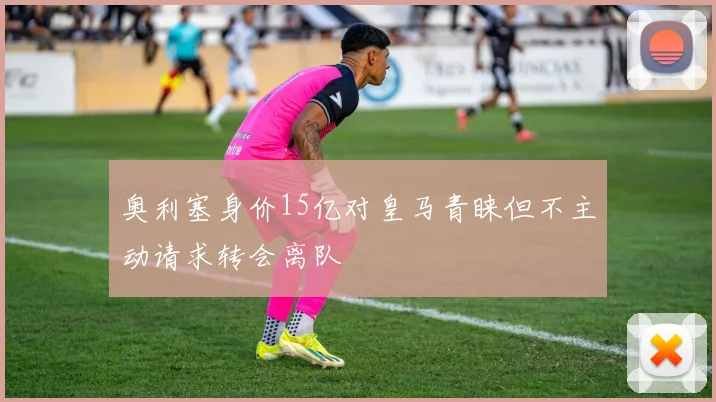 奥利塞身价15亿对皇马青睐但不主动请求转会离队