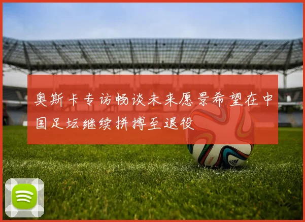 奥斯卡专访畅谈未来愿景希望在中国足坛继续拼搏至退役