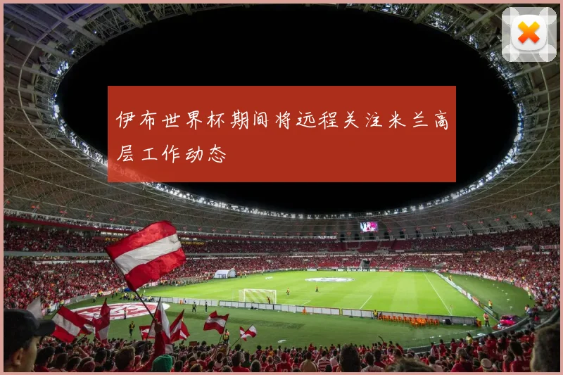 伊布世界杯期间将远程关注米兰高层工作动态
