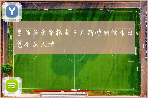 皇马马竞争抢麦卡利斯特利物浦出售难度大增