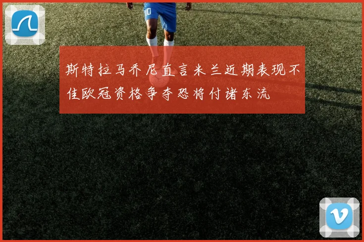 斯特拉马乔尼直言米兰近期表现不佳欧冠资格争夺恐将付诸东流