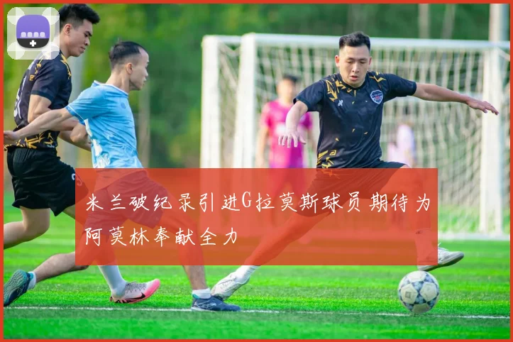米兰破纪录引进G拉莫斯球员期待为阿莫林奉献全力