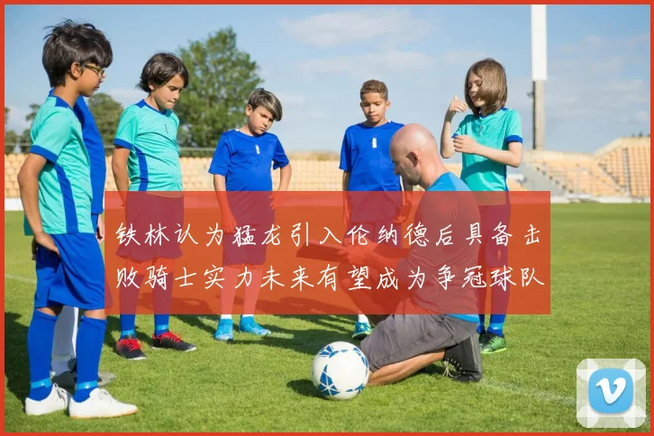 铁林认为猛龙引入伦纳德后具备击败骑士实力未来有望成为争冠球队