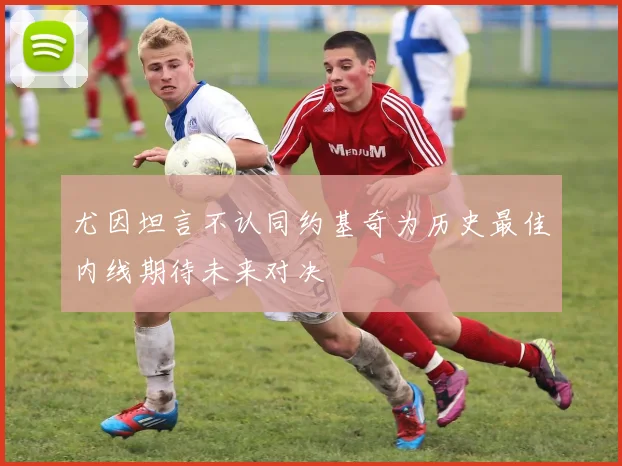 尤因坦言不认同约基奇为历史最佳内线期待未来对决