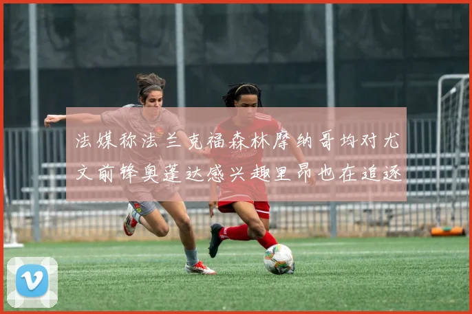 法媒称法兰克福森林摩纳哥均对尤文前锋奥蓬达感兴趣里昂也在追逐他