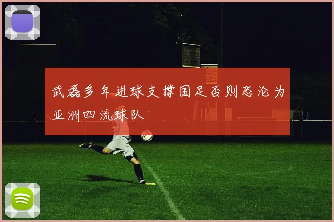 武磊多年进球支撑国足否则恐沦为亚洲四流球队