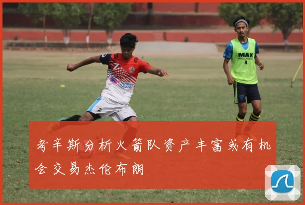 考辛斯分析火箭队资产丰富或有机会交易杰伦布朗