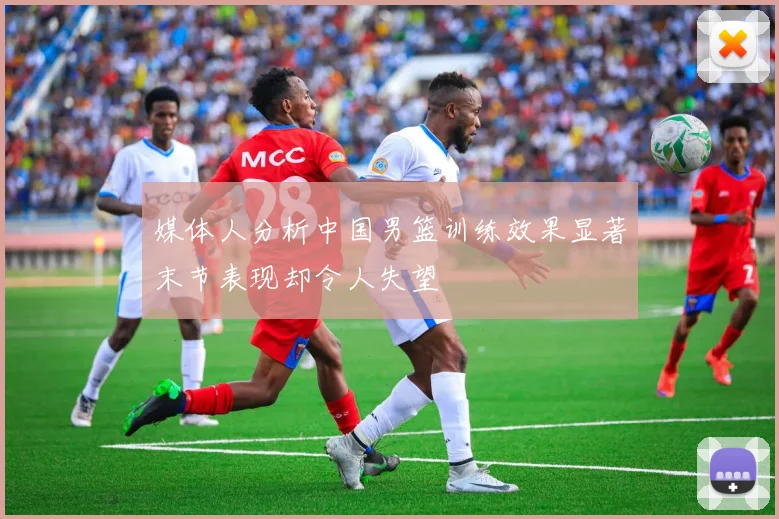 媒体人分析中国男篮训练效果显著末节表现却令人失望