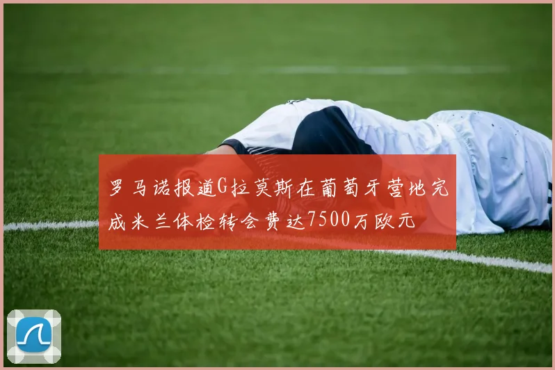 罗马诺报道G拉莫斯在葡萄牙营地完成米兰体检转会费达7500万欧元